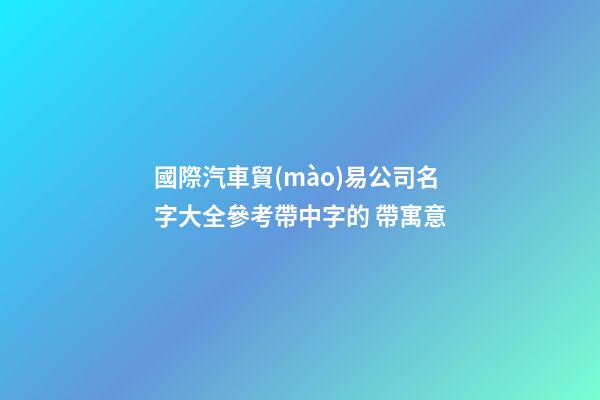 國際汽車貿(mào)易公司名字大全參考帶中字的 帶寓意-第1張-公司起名-玄機(jī)派